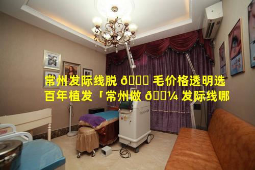 常州发际线脱 🕊 毛价格透明选百年植发「常州做 🌼 发际线哪家好优选百年植发专业」